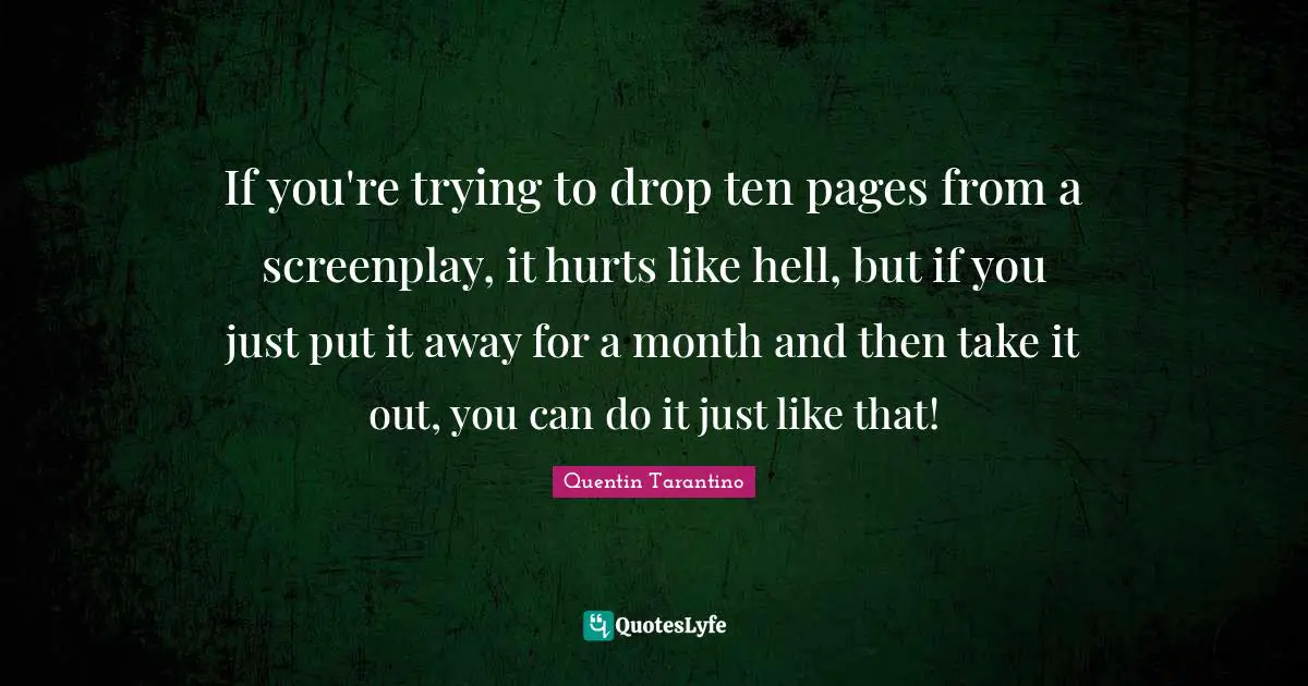 If you're trying to drop ten pages from a screenplay, it hurts like hell, but if you just put it away for a month and then take it out, you can do it just like that!