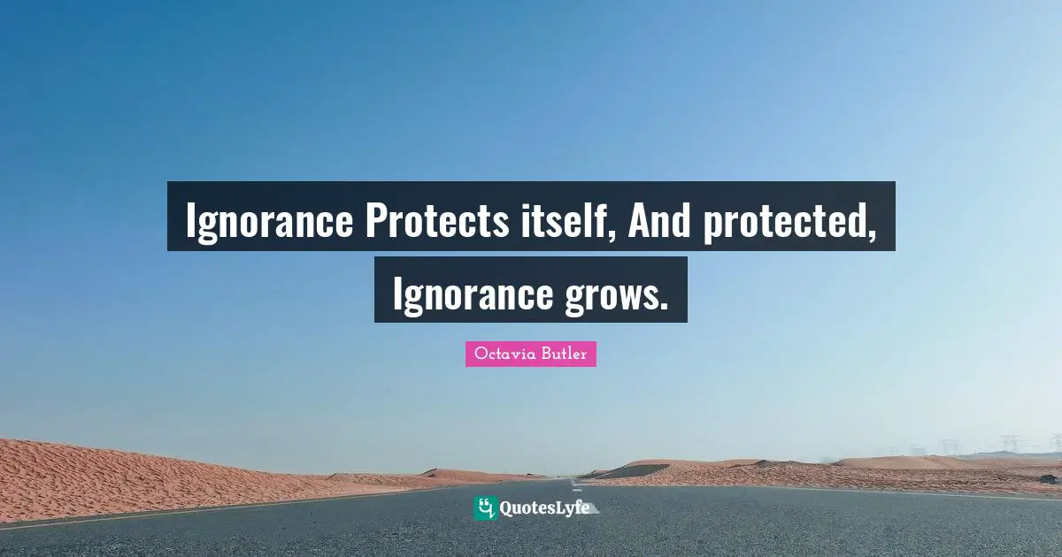 Ignorance Protects itself, And protected, Ignorance grows.