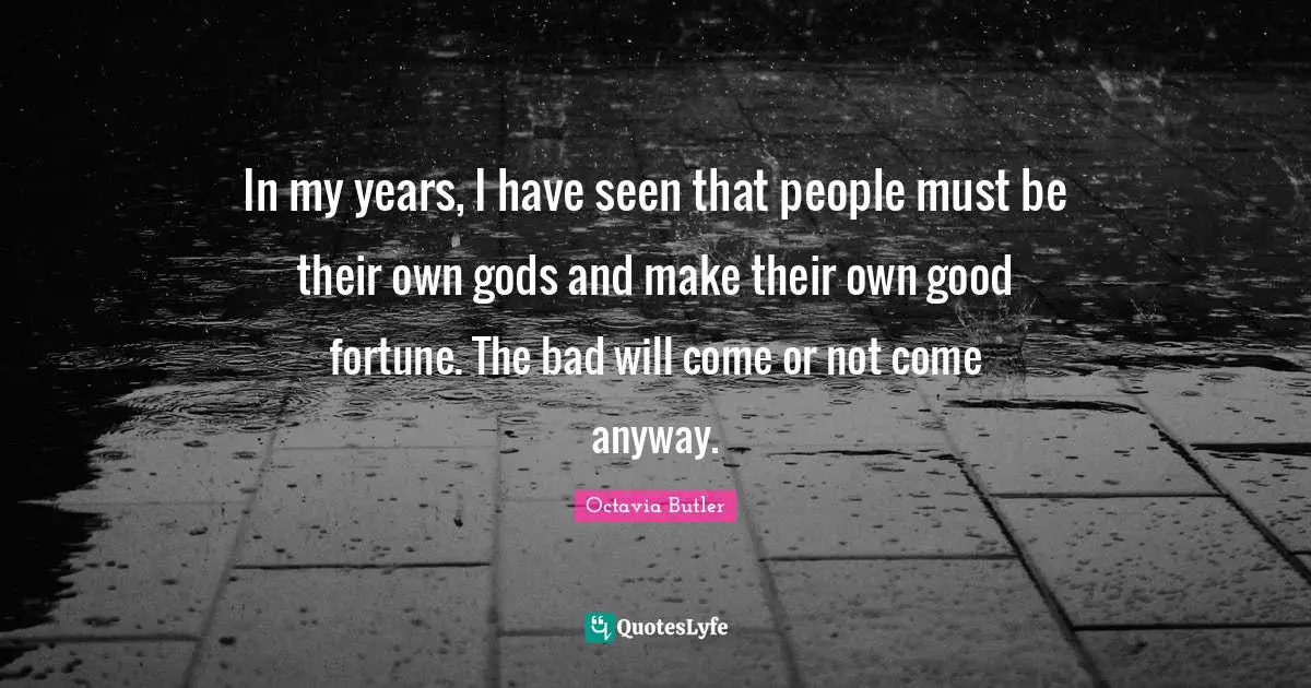 In my years, I have seen that people must be their own gods and make their own good fortune. The bad will come or not come anyway.
