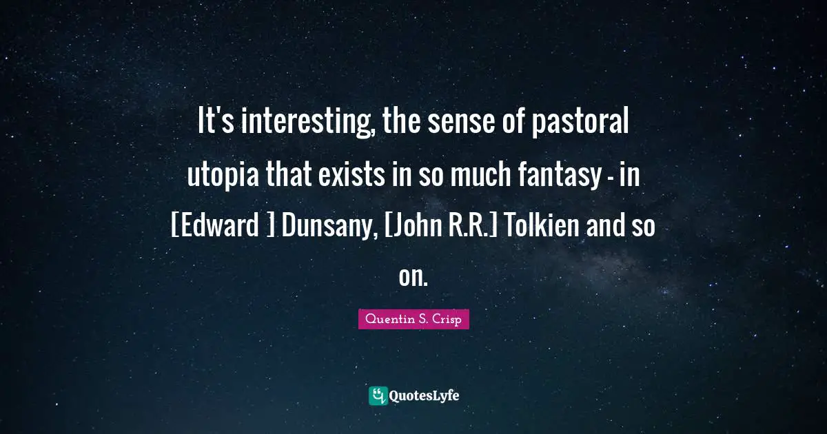 It's interesting, the sense of pastoral utopia that exists in so much fantasy - in [Edward ] Dunsany, [John R.R.] Tolkien and so on.