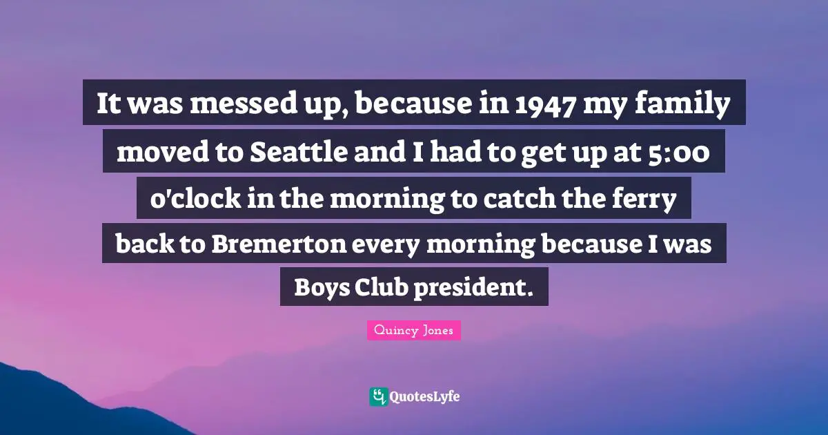 It was messed up, because in 1947 my family moved to Seattle and I had to get up at 5:00 o'clock in the morning to catch the ferry back to Bremerton every morning because I was Boys Club president.