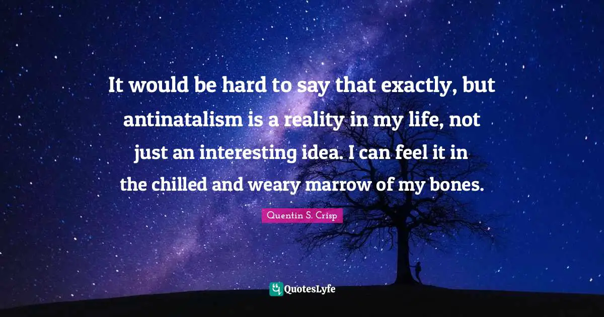 It would be hard to say that exactly, but antinatalism is a reality in my life, not just an interesting idea. I can feel it in the chilled and weary marrow of my bones.