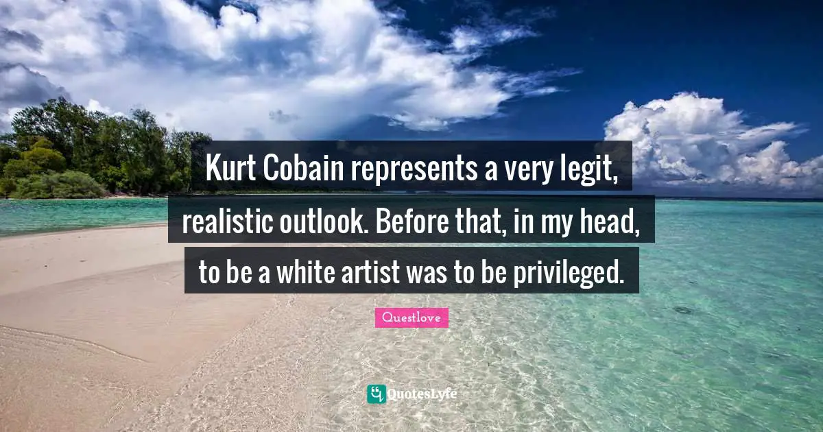 Kurt Cobain represents a very legit, realistic outlook. Before that, in my head, to be a white artist was to be privileged.