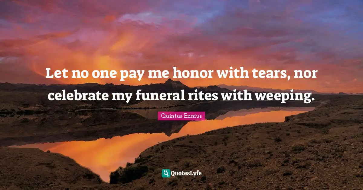 Let no one pay me honor with tears, nor celebrate my funeral rites with weeping.