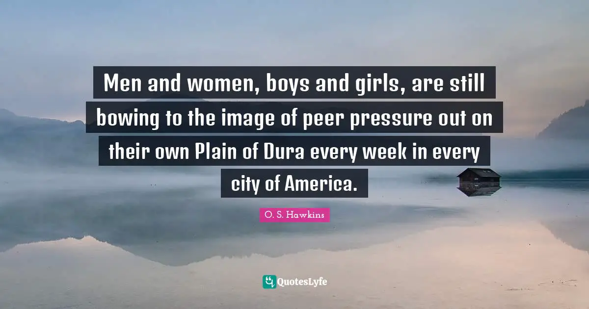 Men and women, boys and girls, are still bowing to the image of peer pressure out on their own Plain of Dura every week in every city of America.