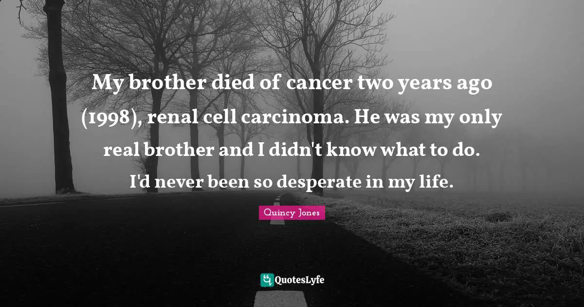 My brother died of cancer two years ago (1998), renal cell carcinoma. He was my only real brother and I didn't know what to do. I'd never been so desperate in my life.