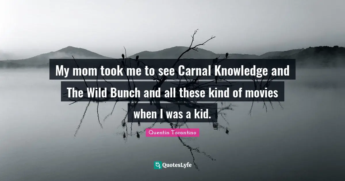My mom took me to see Carnal Knowledge and The Wild Bunch and all these kind of movies when I was a kid.