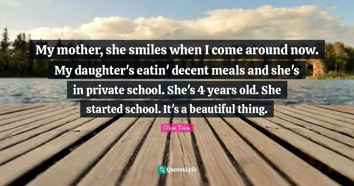 My mother, she smiles when I come around now. My daughter's eatin' decent meals and she's in private school. She's 4 years old. She started school. It's a beautiful thing.