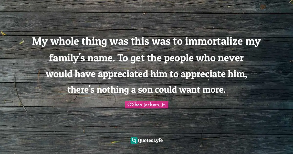 My whole thing was this was to immortalize my family's name. To get the people who never would have appreciated him to appreciate him, there's nothing a son could want more.