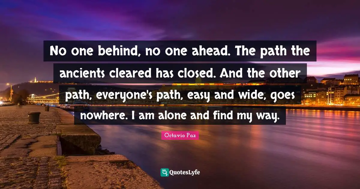 No one behind, no one ahead. The path the ancients cleared has closed. And the other path, everyone's path, easy and wide, goes nowhere. I am alone and find my way.