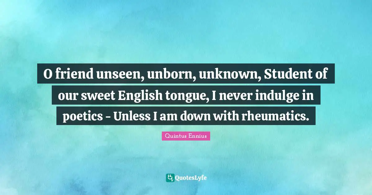 O friend unseen, unborn, unknown, Student of our sweet English tongue, I never indulge in poetics - Unless I am down with rheumatics.