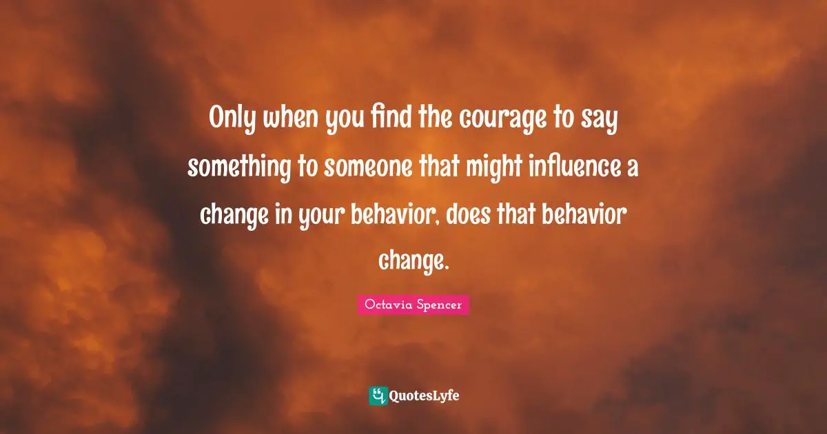 Only when you find the courage to say something to someone that might influence a change in your behavior, does that behavior change.