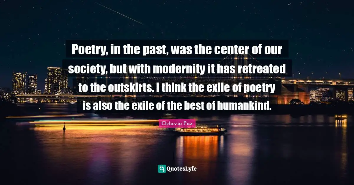 Octavio Paz Quotes: "Poetry, in the past, was the center of our society, but with modernity it has retreated to the outskirts. I think the exile of poetry is also the exile of the best of humankind."