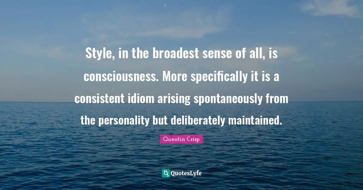 Style, in the broadest sense of all, is consciousness. More specifically it is a consistent idiom arising spontaneously from the personality but deliberately maintained.