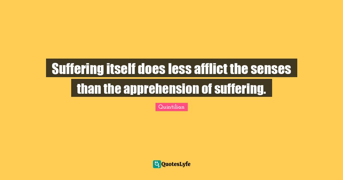 Suffering itself does less afflict the senses than the apprehension of suffering.