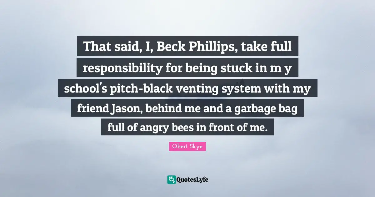 Obert Skye Quotes: "That said, I, Beck Phillips, take full responsibility for being stuck in m y school's pitch-black venting system with my friend Jason, behind me and a garbage bag full of angry bees in front of me."