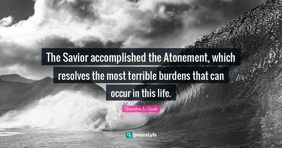 Quentin L. Cook Quotes: "The Savior accomplished the Atonement, which resolves the most terrible burdens that can occur in this life."