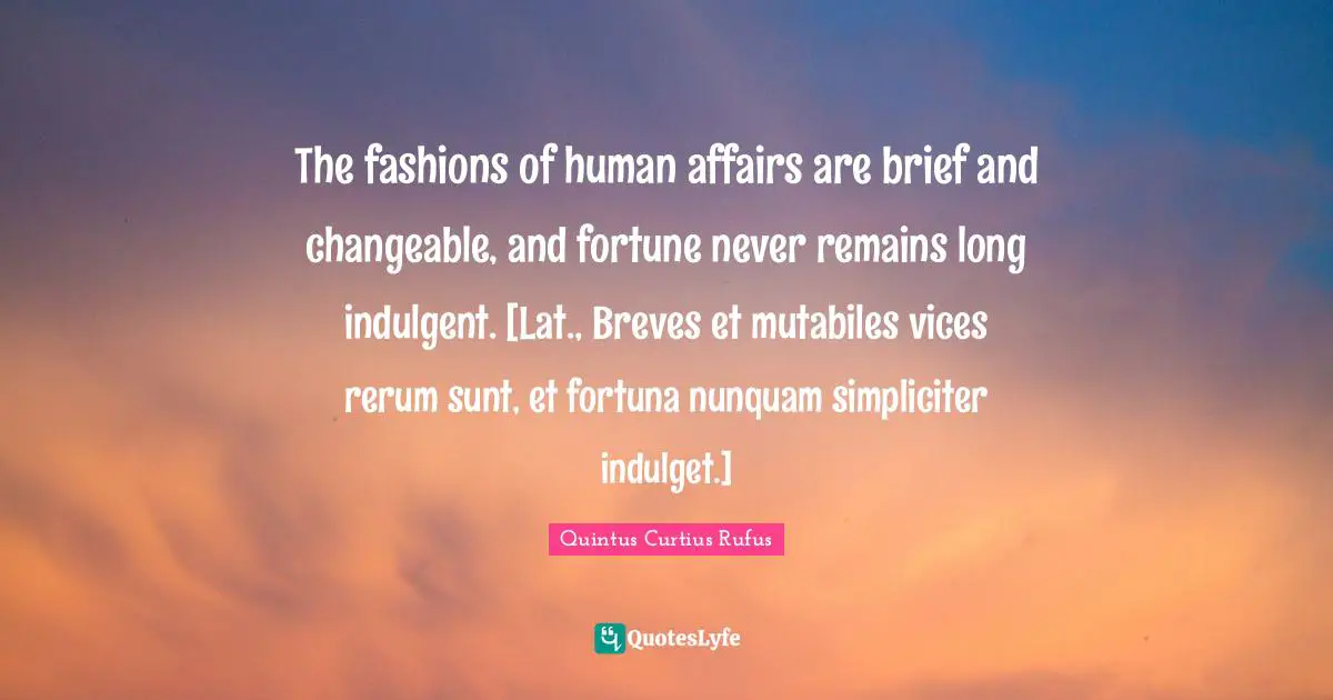 The fashions of human affairs are brief and changeable, and fortune never remains long indulgent. [Lat., Breves et mutabiles vices rerum sunt, et fortuna nunquam simpliciter indulget.]