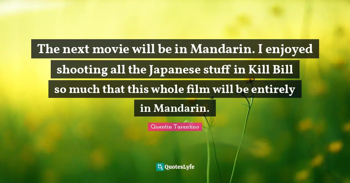 The next movie will be in Mandarin. I enjoyed shooting all the Japanese stuff in Kill Bill so much that this whole film will be entirely in Mandarin.