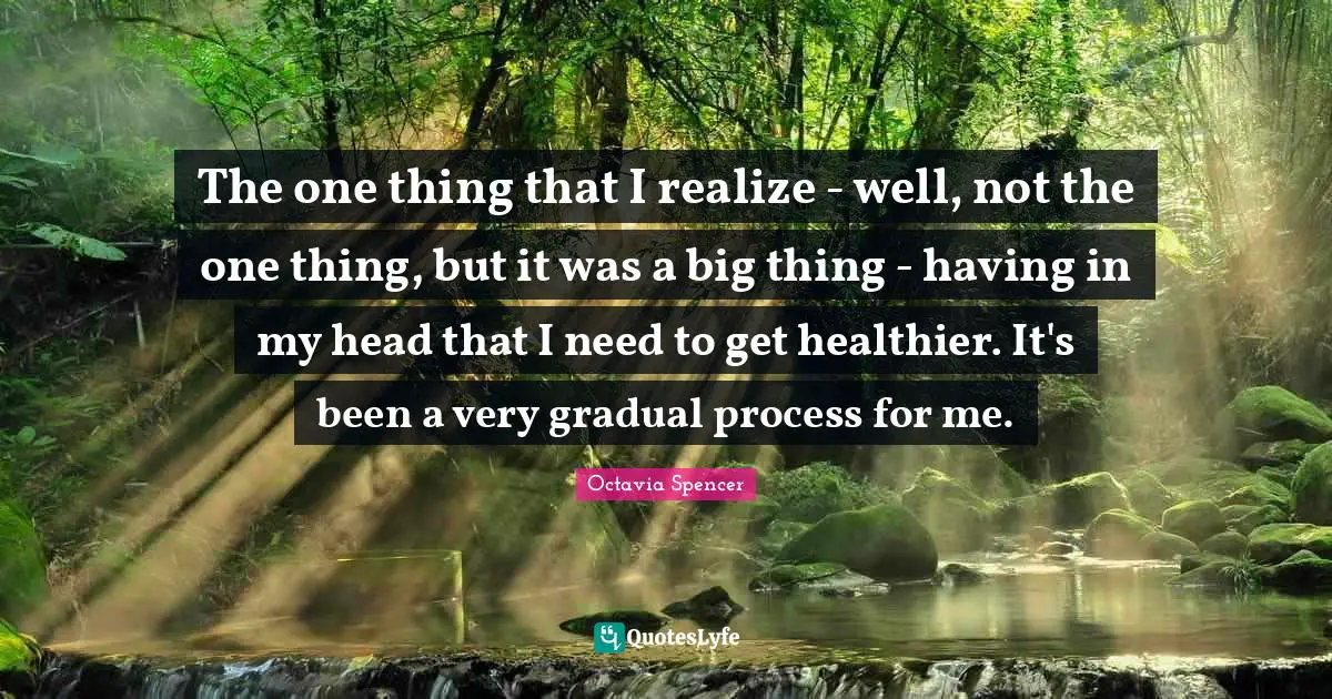 The one thing that I realize - well, not the one thing, but it was a big thing - having in my head that I need to get healthier. It's been a very gradual process for me.