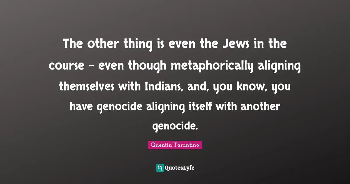 The other thing is even the Jews in the course - even though metaphorically aligning themselves with Indians, and, you know, you have genocide aligning itself with another genocide.