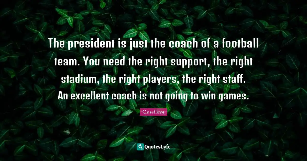 The president is just the coach of a football team. You need the right support, the right stadium, the right players, the right staff. An excellent coach is not going to win games.