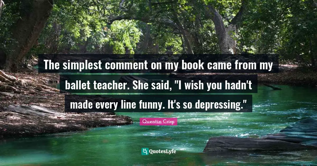 The simplest comment on my book came from my ballet teacher. She said, "I wish you hadn't made every line funny. It's so depressing."