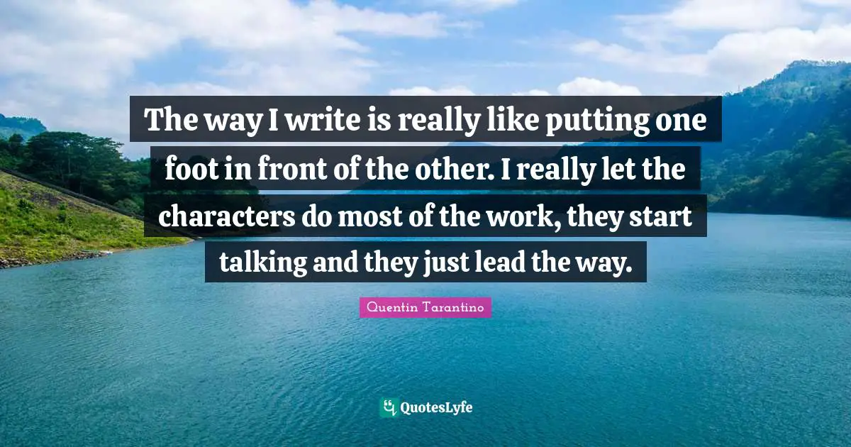 The way I write is really like putting one foot in front of the other. I really let the characters do most of the work, they start talking and they just lead the way.