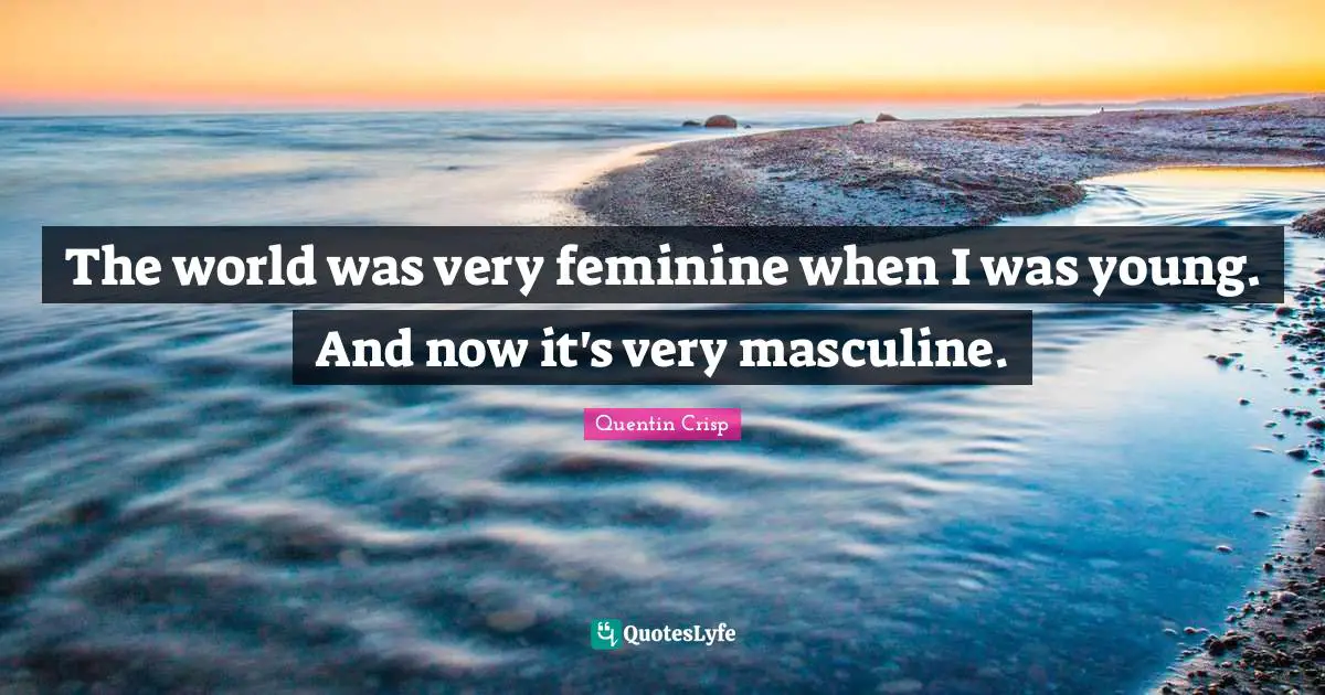 The world was very feminine when I was young. And now it's very masculine.