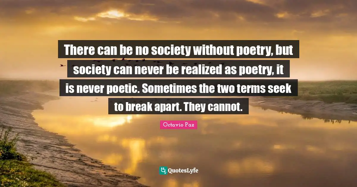 Octavio Paz Quotes: "There can be no society without poetry, but society can never be realized as poetry, it is never poetic. Sometimes the two terms seek to break apart. They cannot."