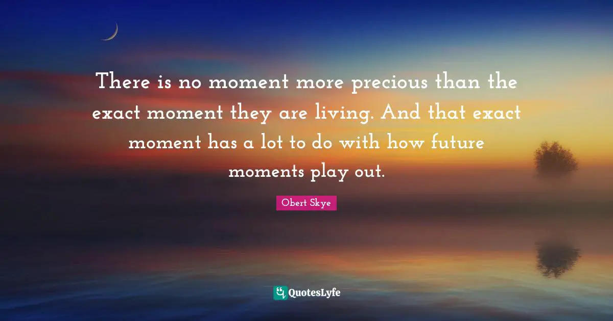Obert Skye Quotes: "There is no moment more precious than the exact moment they are living. And that exact moment has a lot to do with how future moments play out."