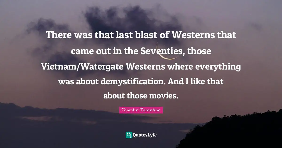 There was that last blast of Westerns that came out in the Seventies, those Vietnam/Watergate Westerns where everything was about demystification. And I like that about those movies.