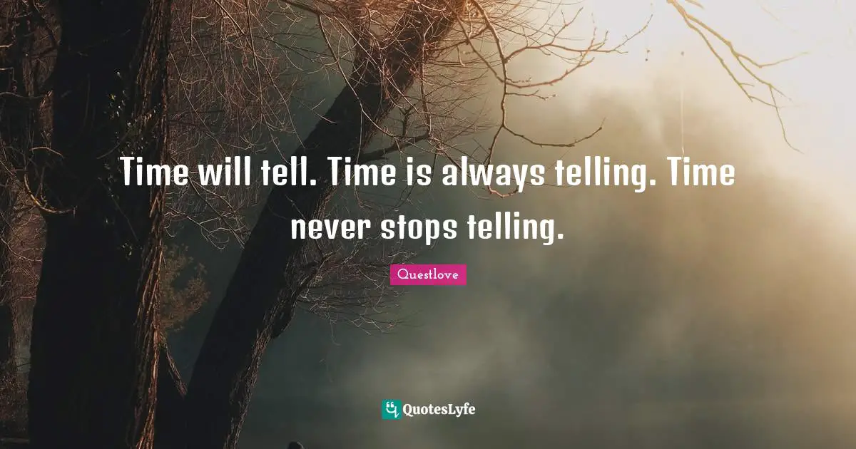 Time will tell. Time is always telling. Time never stops telling.