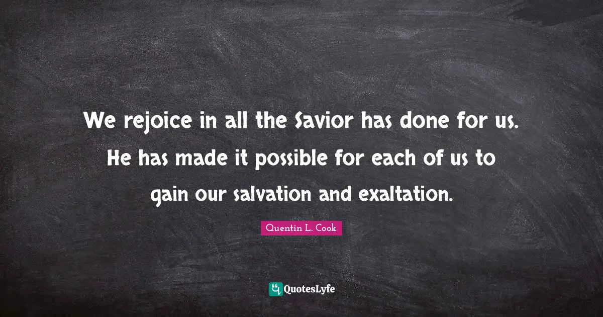 Quentin L. Cook Quotes: "We rejoice in all the Savior has done for us. He has made it possible for each of us to gain our salvation and exaltation."
