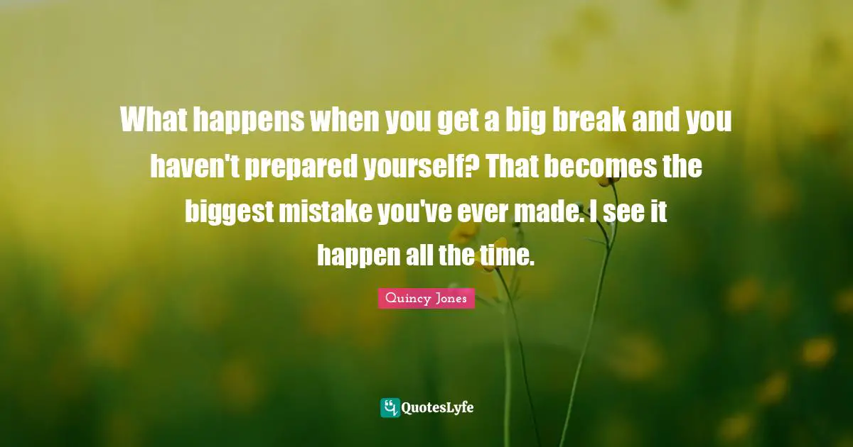 What happens when you get a big break and you haven't prepared yourself? That becomes the biggest mistake you've ever made. I see it happen all the time.