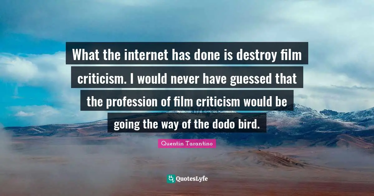 What the internet has done is destroy film criticism. I would never have guessed that the profession of film criticism would be going the way of the dodo bird.