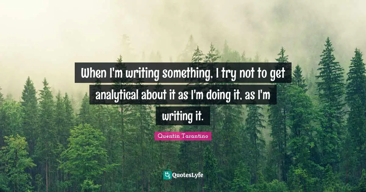 When I'm writing something, I try not to get analytical about it as I'm doing it, as I'm writing it.