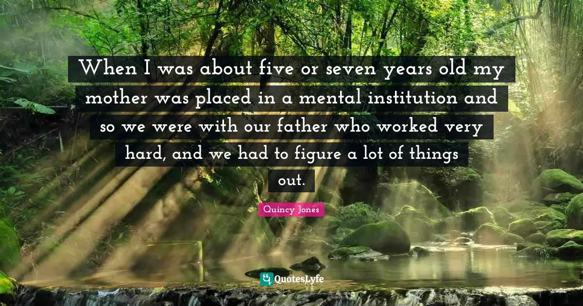 When I was about five or seven years old my mother was placed in a mental institution and so we were with our father who worked very hard, and we had to figure a lot of things out.