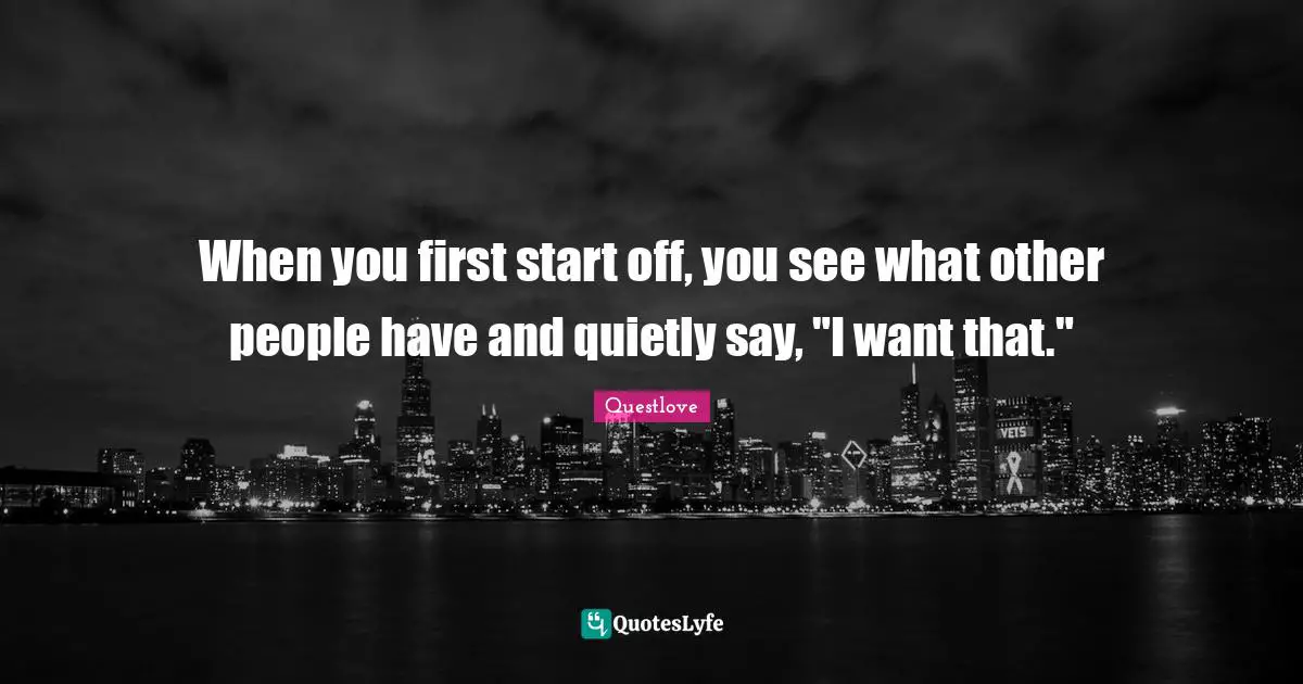 When you first start off, you see what other people have and quietly say, "I want that."