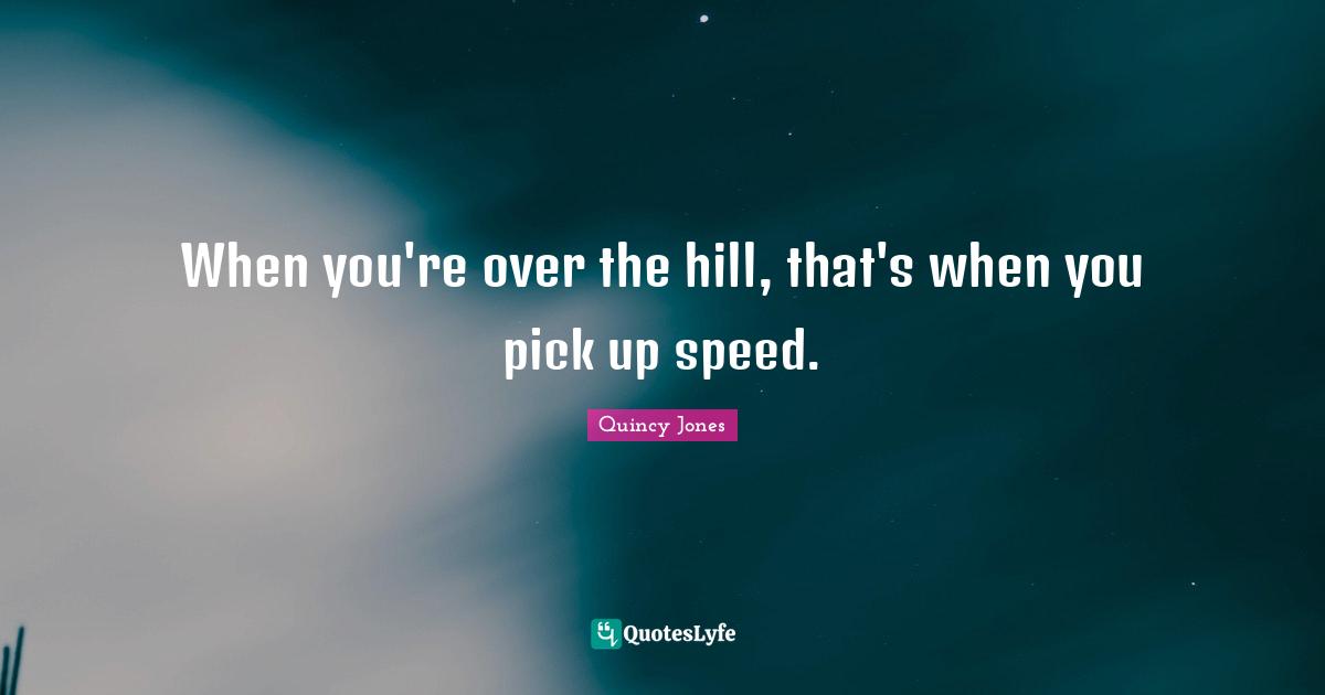 When you're over the hill, that's when you pick up speed.