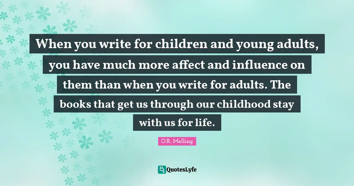 When you write for children and young adults, you have much more affect and influence on them than when you write for adults. The books that get us through our childhood stay with us for life.