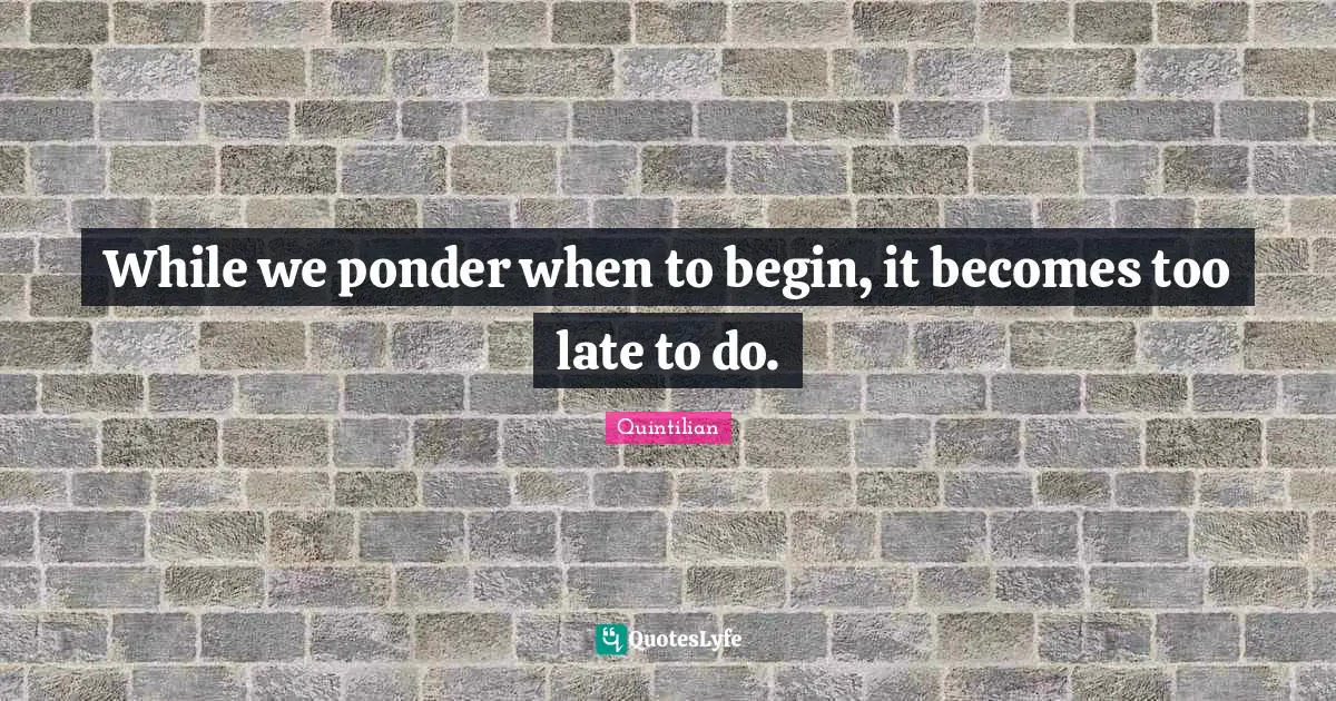 While we ponder when to begin, it becomes too late to do.