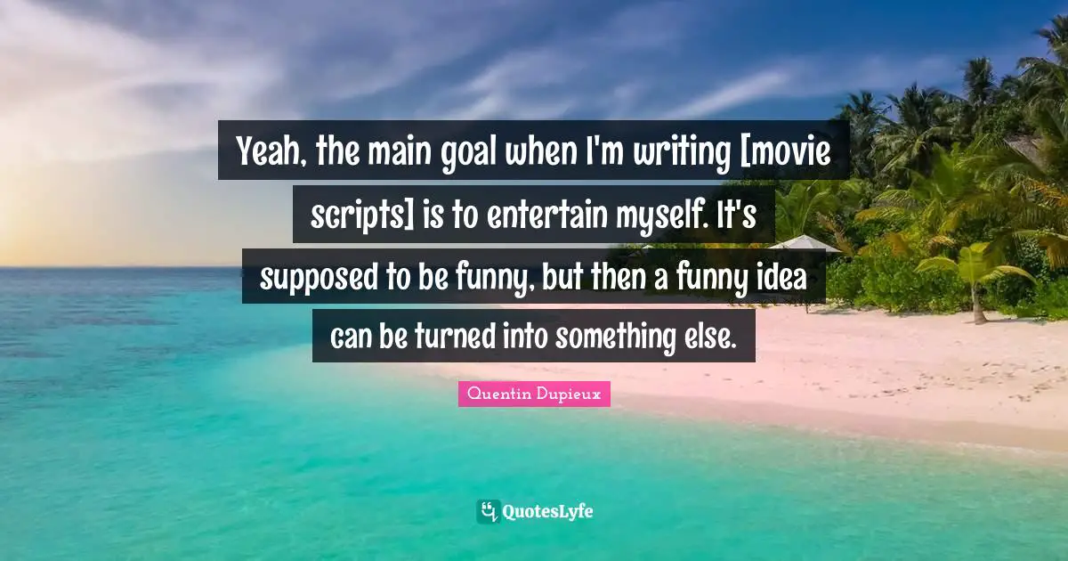 Yeah, the main goal when I'm writing [movie scripts] is to entertain myself. It's supposed to be funny, but then a funny idea can be turned into something else.