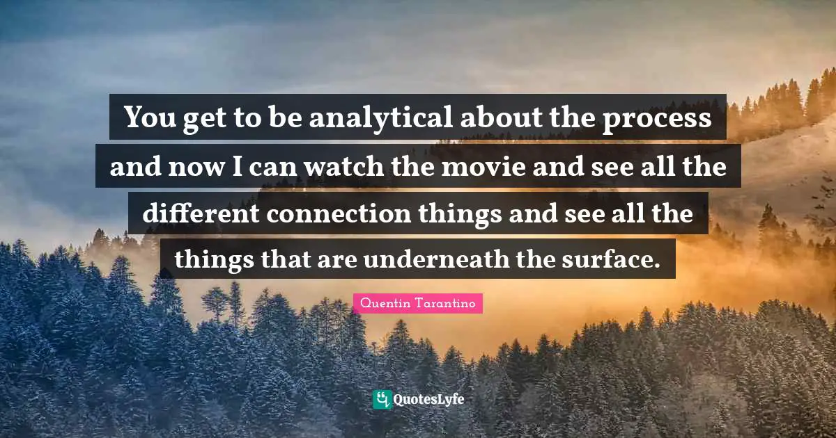 You get to be analytical about the process and now I can watch the movie and see all the different connection things and see all the things that are underneath the surface.