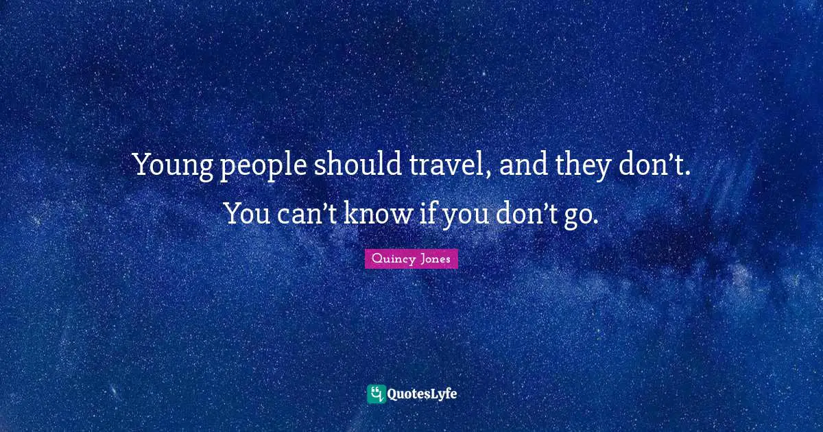 Young people should travel, and they don’t. You can’t know if you don’t go.
