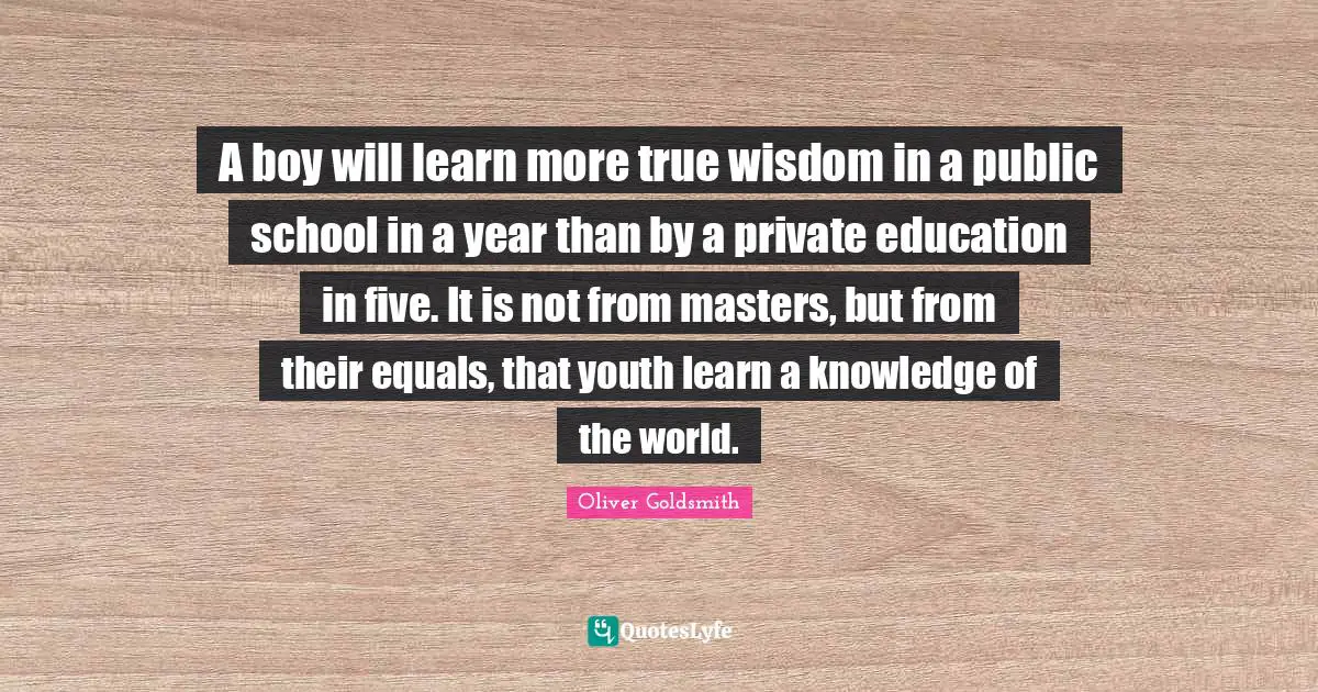 True Wisdom Quotes: "A boy will learn more true wisdom in a public school in a year than by a private education in five. It is not from masters, but from their equals, that youth learn a knowledge of the world."