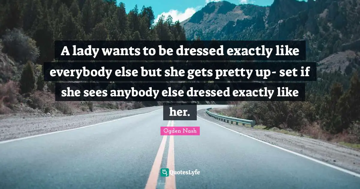 A lady wants to be dressed exactly like everybody else but she gets pretty up- set if she sees anybody else dressed exactly like her.