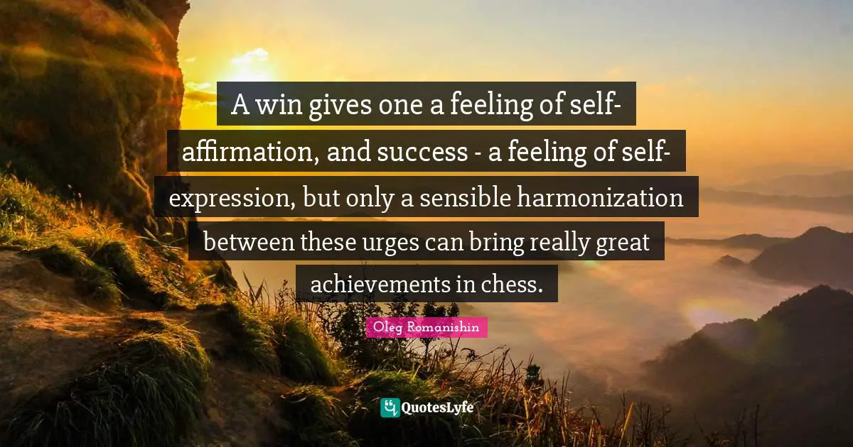 A win gives one a feeling of self-affirmation, and success - a feeling of self-expression, but only a sensible harmonization between these urges can bring really great achievements in chess.