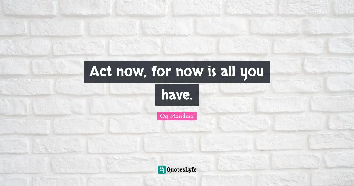 Act now, for now is all you have.