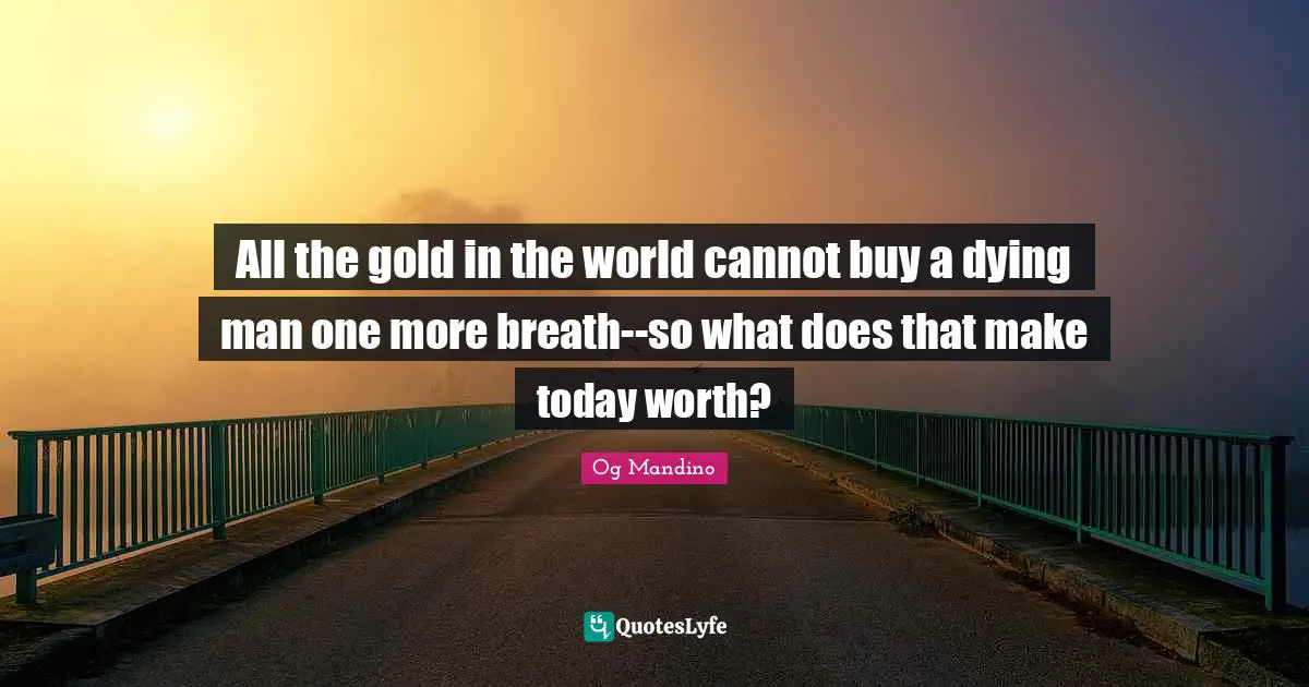 Og Mandino Quotes: "All the gold in the world cannot buy a dying man one more breath--so what does that make today worth?"